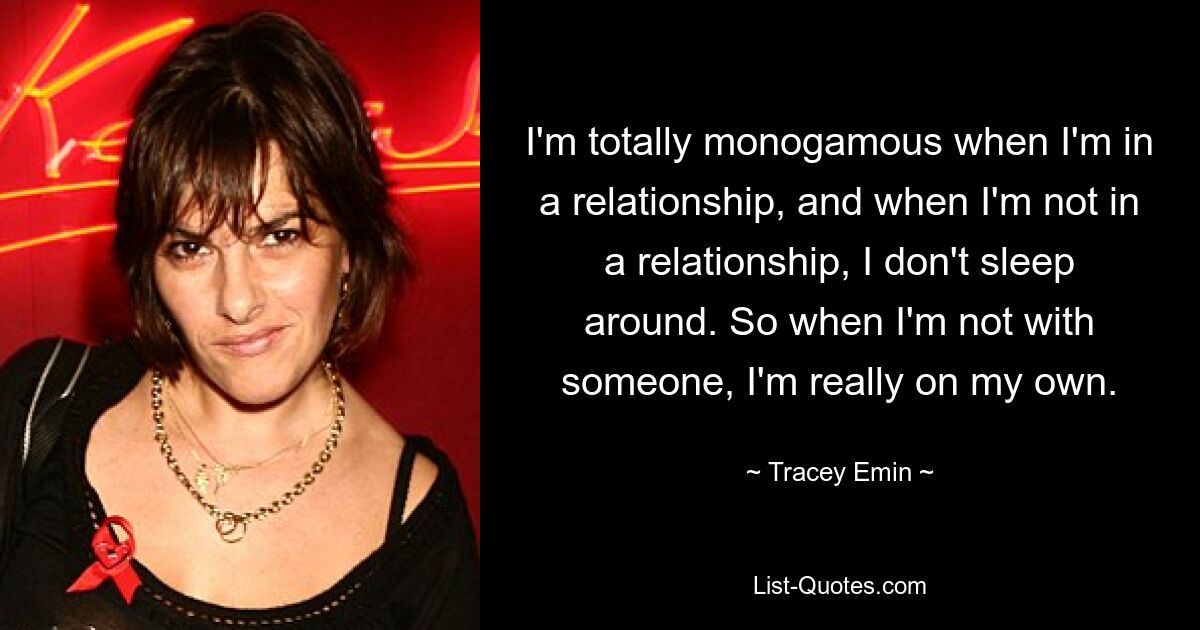 I'm totally monogamous when I'm in a relationship, and when I'm not in a relationship, I don't sleep around. So when I'm not with someone, I'm really on my own. — © Tracey Emin