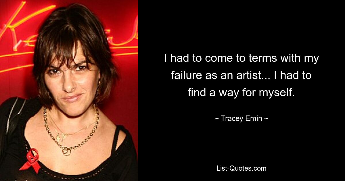 I had to come to terms with my failure as an artist... I had to find a way for myself. — © Tracey Emin