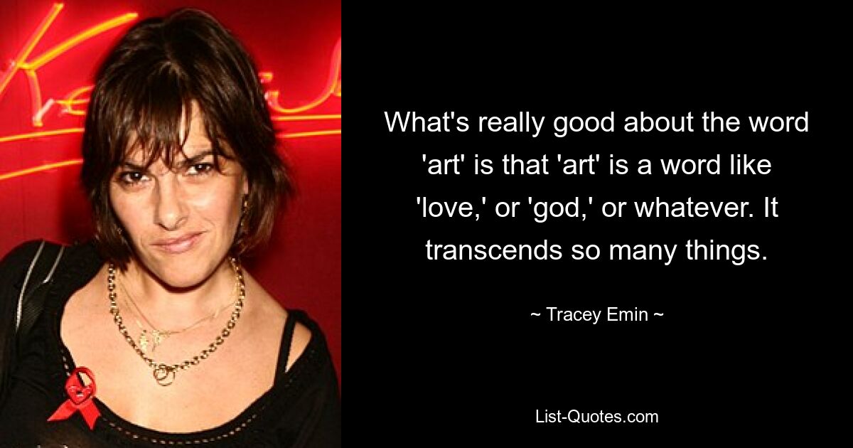 What's really good about the word 'art' is that 'art' is a word like 'love,' or 'god,' or whatever. It transcends so many things. — © Tracey Emin