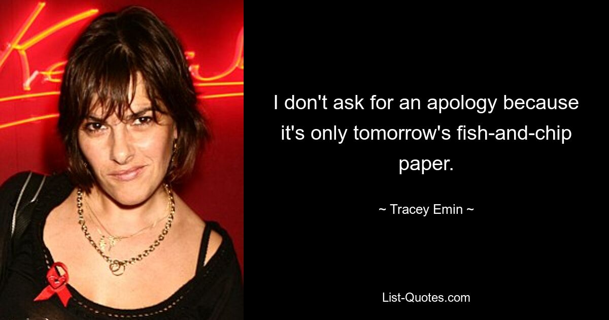 I don't ask for an apology because it's only tomorrow's fish-and-chip paper. — © Tracey Emin