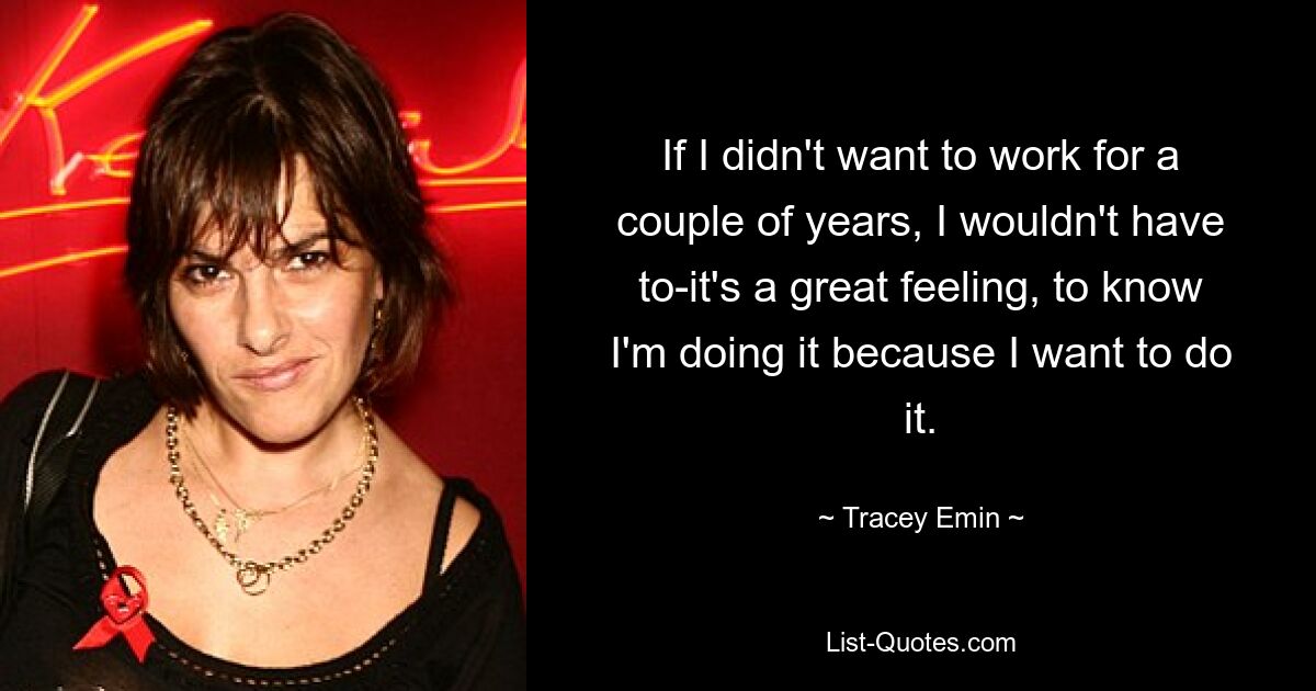 If I didn't want to work for a couple of years, I wouldn't have to-it's a great feeling, to know I'm doing it because I want to do it. — © Tracey Emin