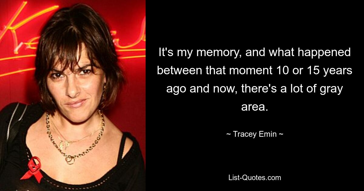 It's my memory, and what happened between that moment 10 or 15 years ago and now, there's a lot of gray area. — © Tracey Emin