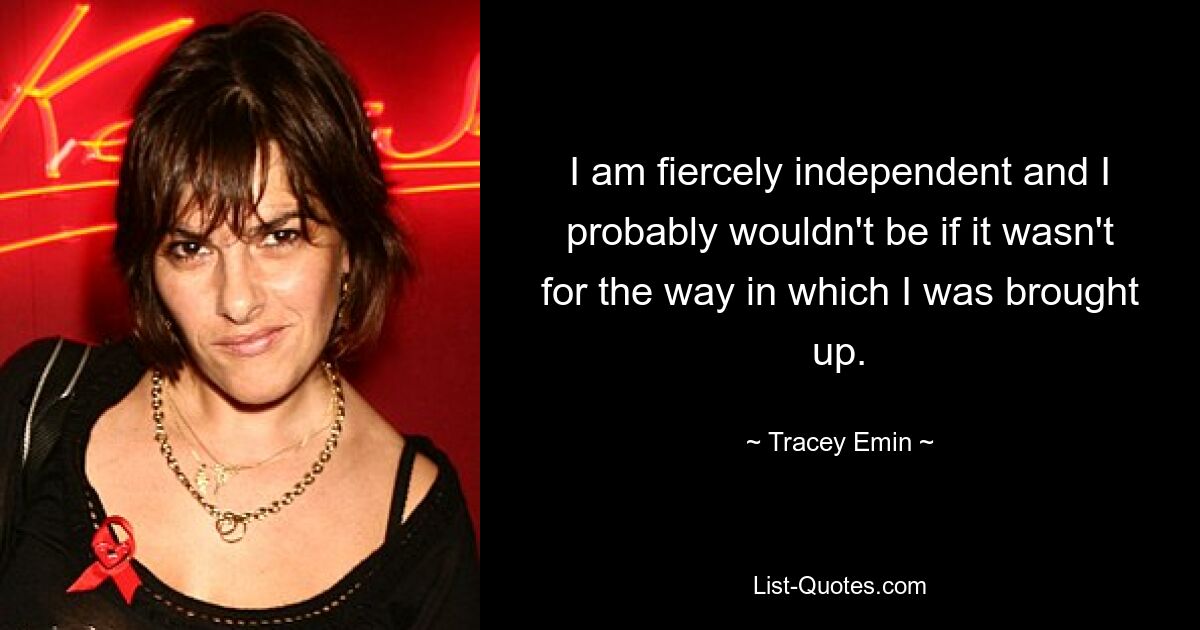 I am fiercely independent and I probably wouldn't be if it wasn't for the way in which I was brought up. — © Tracey Emin