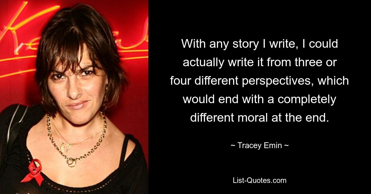 Bei jeder Geschichte, die ich schreibe, könnte ich sie tatsächlich aus drei oder vier verschiedenen Perspektiven schreiben, was am Ende mit einer völlig anderen Moral enden würde. — © Tracey Emin