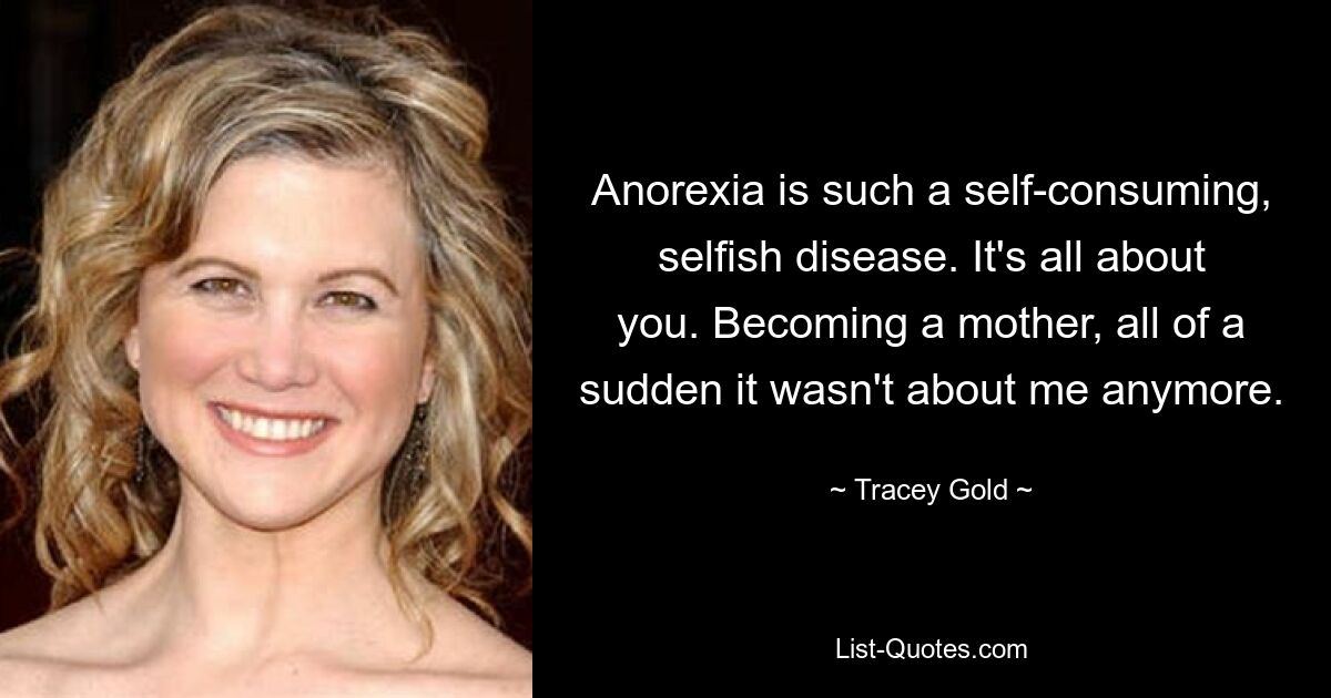 Anorexia is such a self-consuming, selfish disease. It's all about you. Becoming a mother, all of a sudden it wasn't about me anymore. — © Tracey Gold