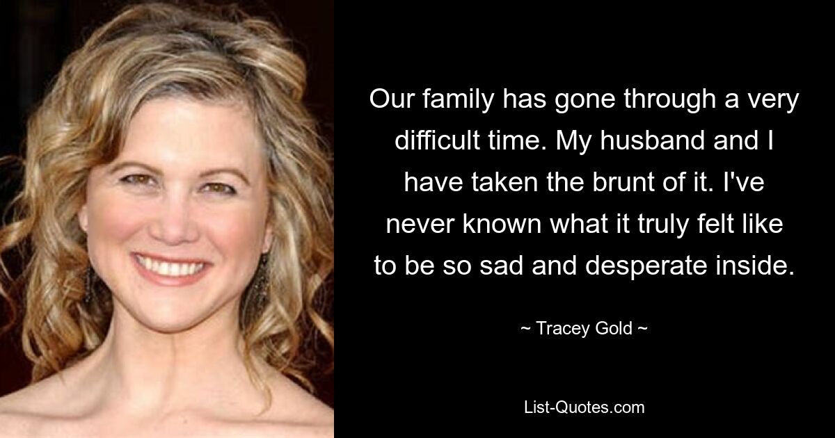 Our family has gone through a very difficult time. My husband and I have taken the brunt of it. I've never known what it truly felt like to be so sad and desperate inside. — © Tracey Gold