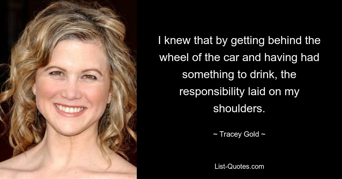 I knew that by getting behind the wheel of the car and having had something to drink, the responsibility laid on my shoulders. — © Tracey Gold