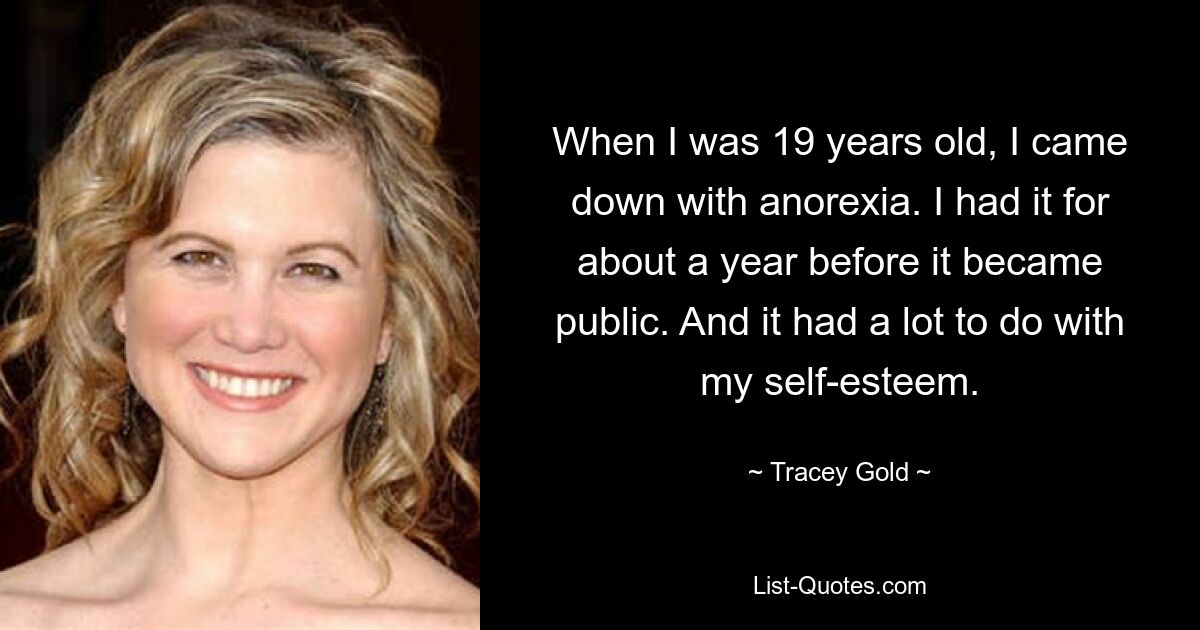 When I was 19 years old, I came down with anorexia. I had it for about a year before it became public. And it had a lot to do with my self-esteem. — © Tracey Gold