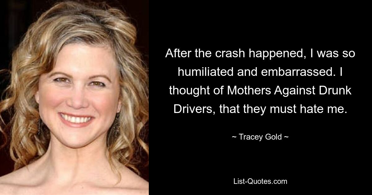 After the crash happened, I was so humiliated and embarrassed. I thought of Mothers Against Drunk Drivers, that they must hate me. — © Tracey Gold