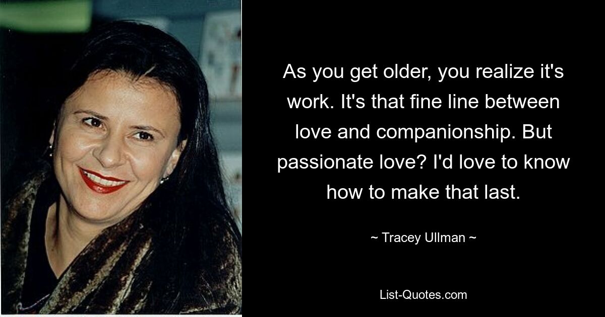 As you get older, you realize it's work. It's that fine line between love and companionship. But passionate love? I'd love to know how to make that last. — © Tracey Ullman