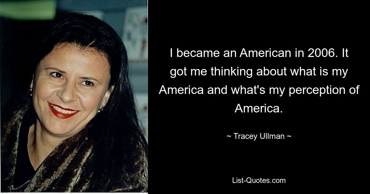 I became an American in 2006. It got me thinking about what is my America and what's my perception of America. — © Tracey Ullman