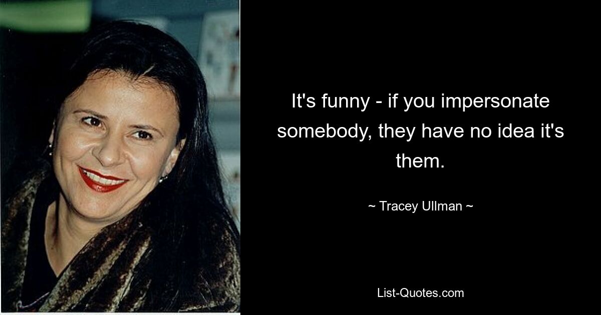 It's funny - if you impersonate somebody, they have no idea it's them. — © Tracey Ullman