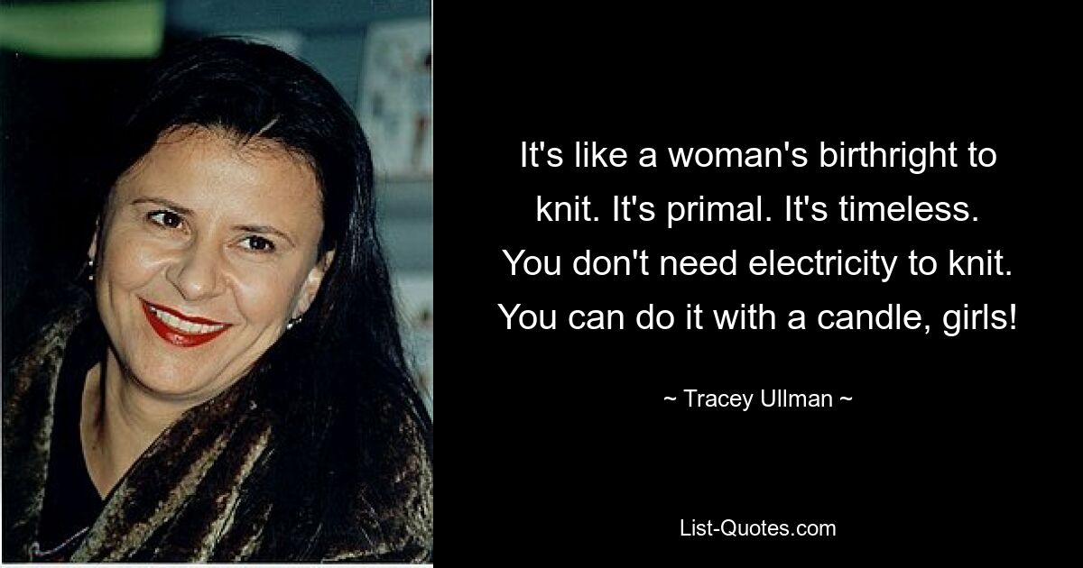 It's like a woman's birthright to knit. It's primal. It's timeless. You don't need electricity to knit. You can do it with a candle, girls! — © Tracey Ullman