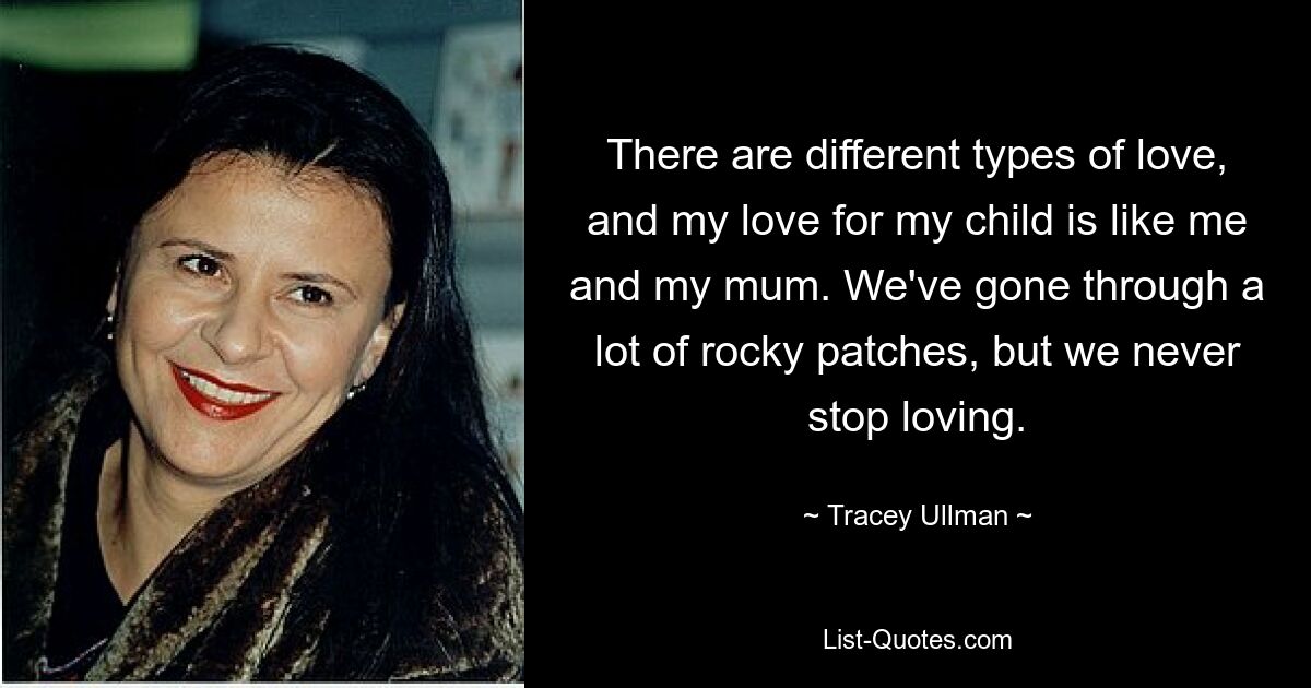 There are different types of love, and my love for my child is like me and my mum. We've gone through a lot of rocky patches, but we never stop loving. — © Tracey Ullman