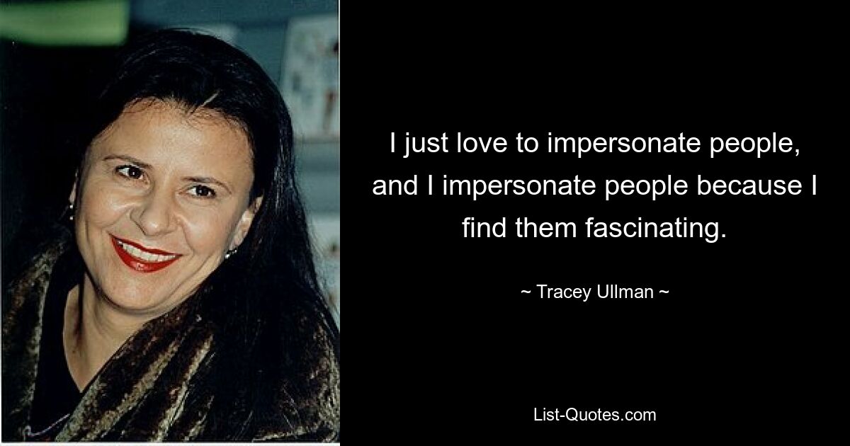 I just love to impersonate people, and I impersonate people because I find them fascinating. — © Tracey Ullman