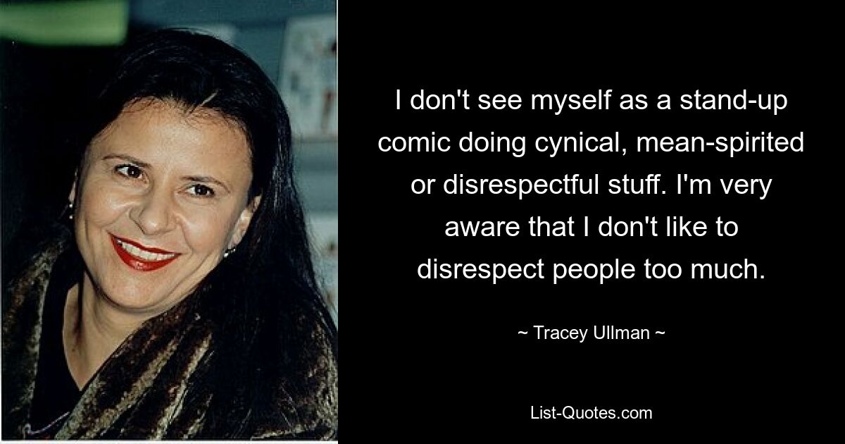 I don't see myself as a stand-up comic doing cynical, mean-spirited or disrespectful stuff. I'm very aware that I don't like to disrespect people too much. — © Tracey Ullman