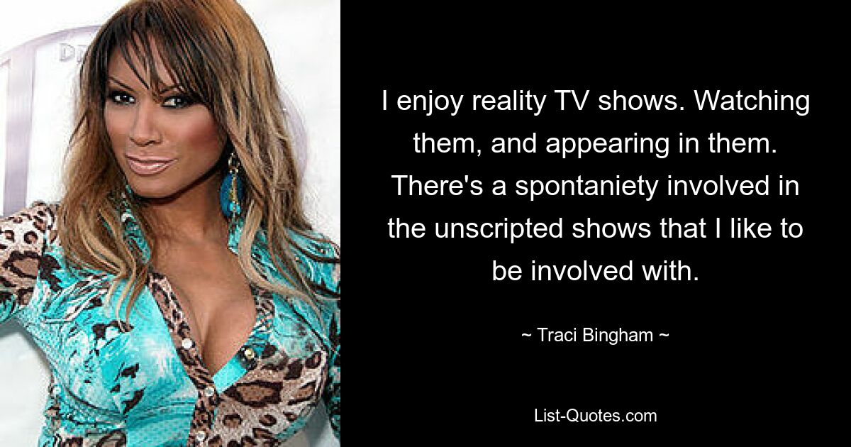 I enjoy reality TV shows. Watching them, and appearing in them. There's a spontaniety involved in the unscripted shows that I like to be involved with. — © Traci Bingham