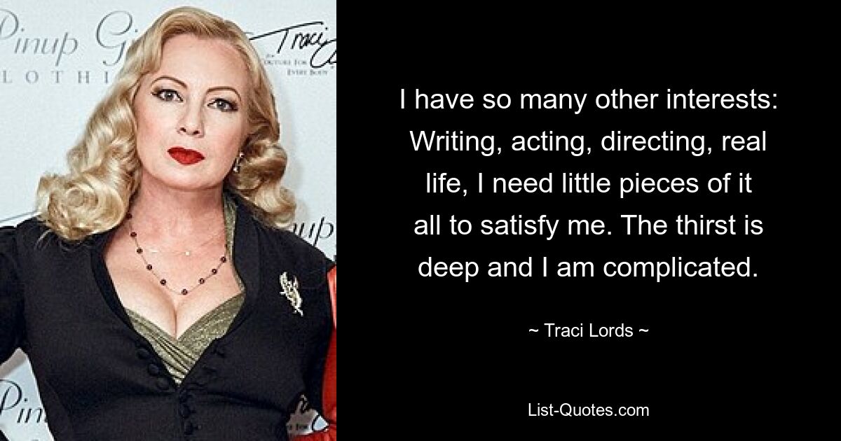 I have so many other interests: Writing, acting, directing, real life, I need little pieces of it all to satisfy me. The thirst is deep and I am complicated. — © Traci Lords