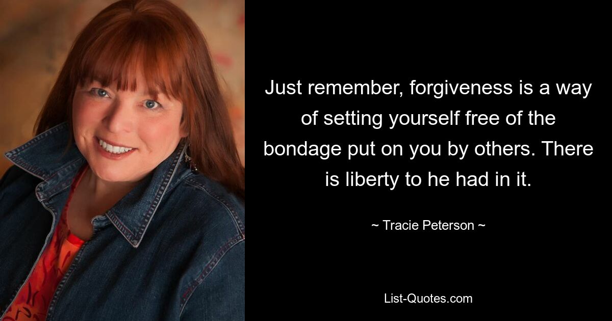 Just remember, forgiveness is a way of setting yourself free of the bondage put on you by others. There is liberty to he had in it. — © Tracie Peterson