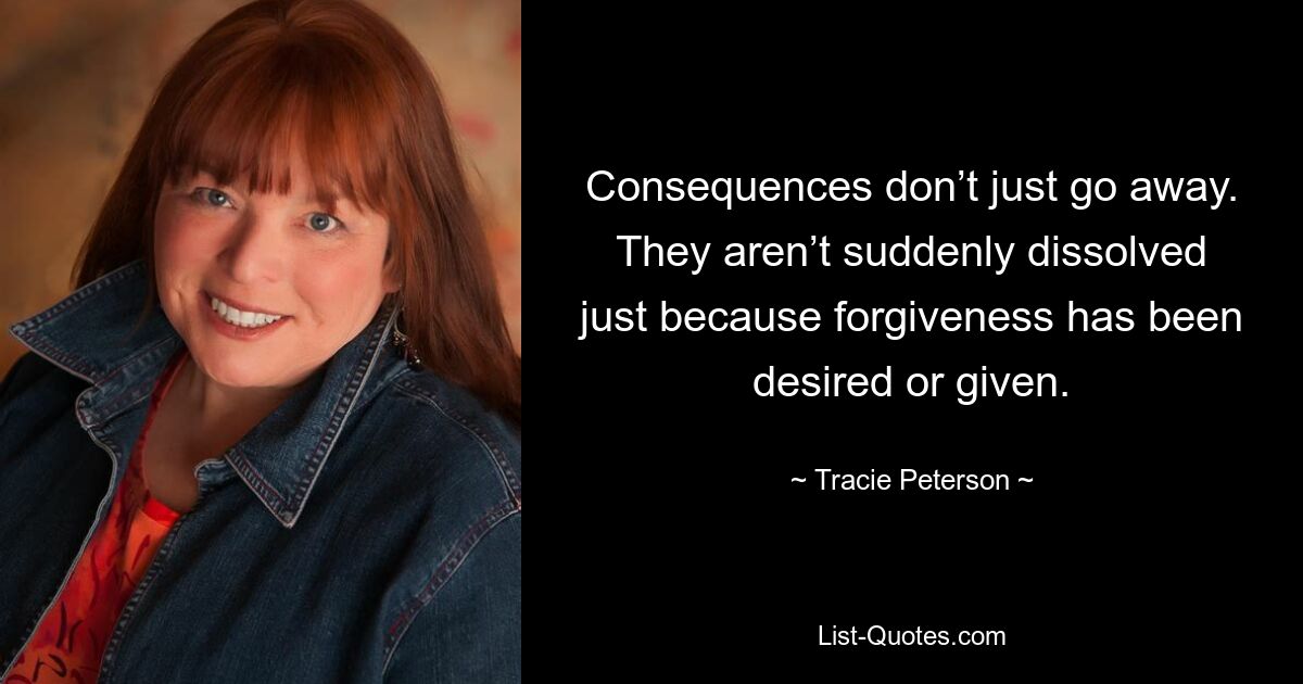 Consequences don’t just go away. They aren’t suddenly dissolved just because forgiveness has been desired or given. — © Tracie Peterson