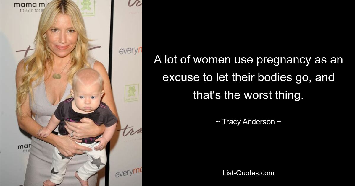 A lot of women use pregnancy as an excuse to let their bodies go, and that's the worst thing. — © Tracy Anderson