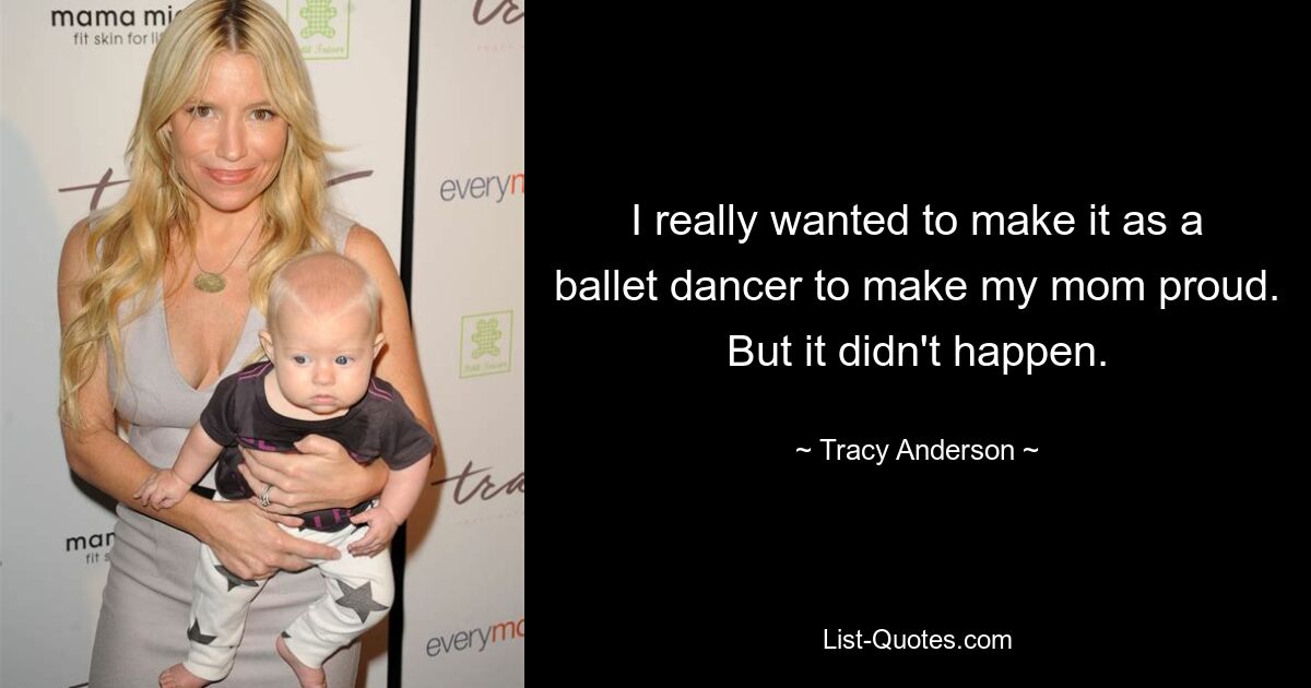 I really wanted to make it as a ballet dancer to make my mom proud. But it didn't happen. — © Tracy Anderson