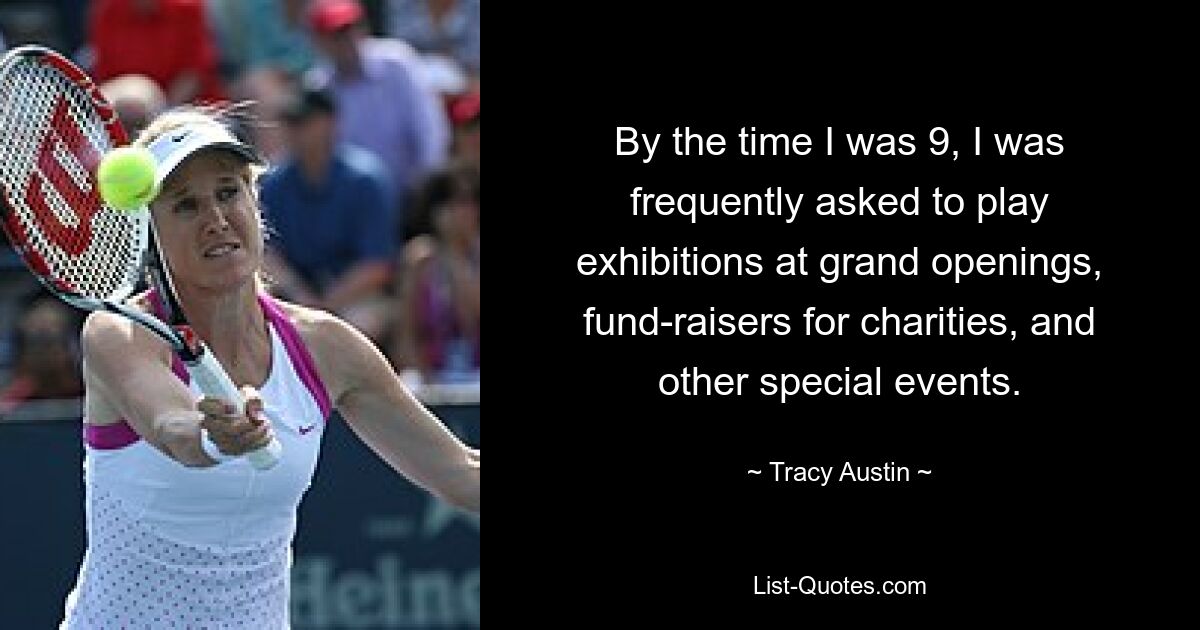 By the time I was 9, I was frequently asked to play exhibitions at grand openings, fund-raisers for charities, and other special events. — © Tracy Austin