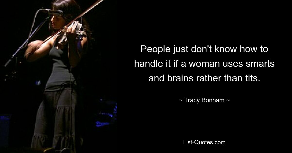 People just don't know how to handle it if a woman uses smarts and brains rather than tits. — © Tracy Bonham