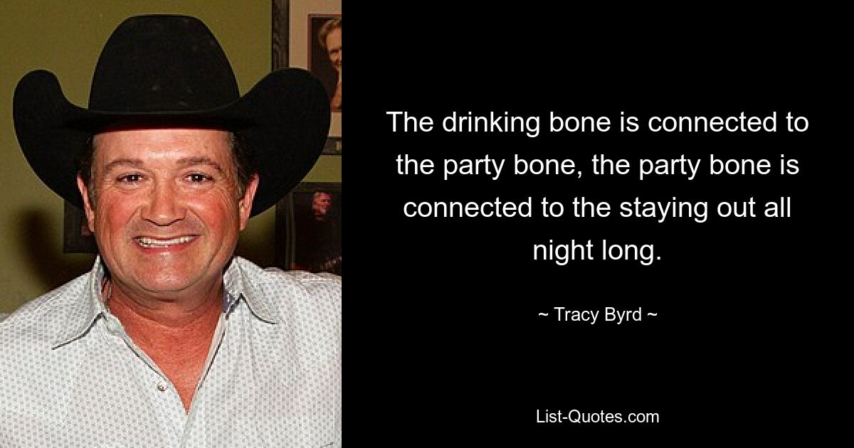 The drinking bone is connected to the party bone, the party bone is connected to the staying out all night long. — © Tracy Byrd