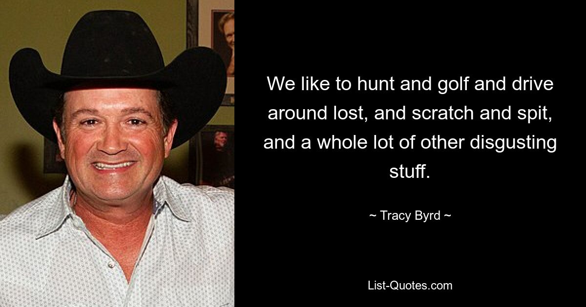 We like to hunt and golf and drive around lost, and scratch and spit, and a whole lot of other disgusting stuff. — © Tracy Byrd