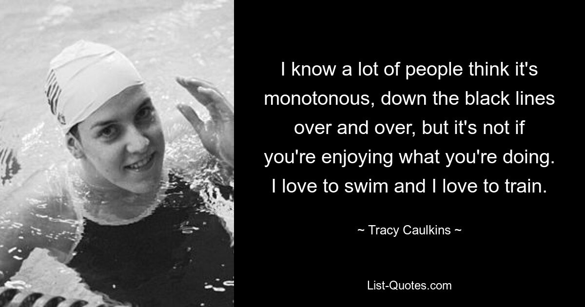 I know a lot of people think it's monotonous, down the black lines over and over, but it's not if you're enjoying what you're doing. I love to swim and I love to train. — © Tracy Caulkins