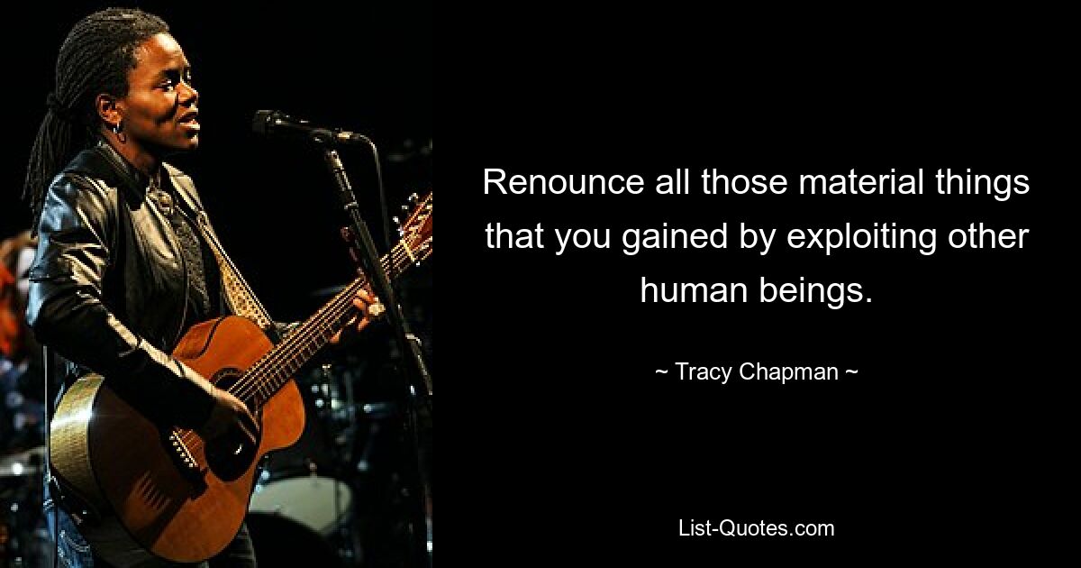 Renounce all those material things that you gained by exploiting other human beings. — © Tracy Chapman