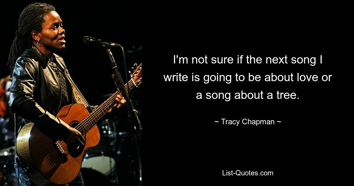 I'm not sure if the next song I write is going to be about love or a song about a tree. — © Tracy Chapman