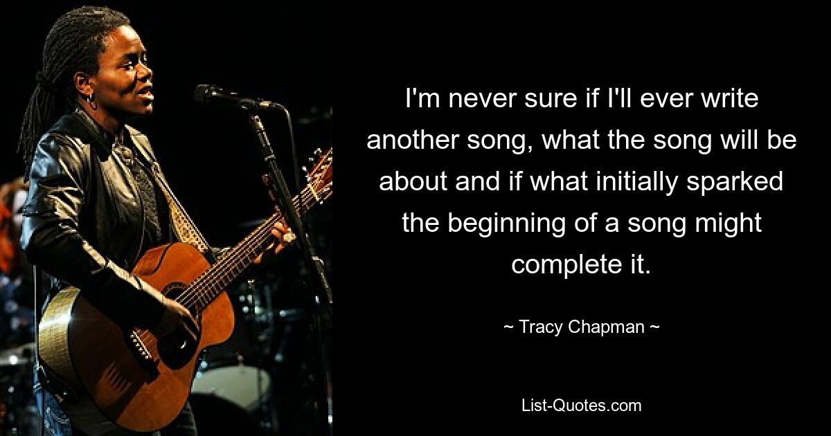 I'm never sure if I'll ever write another song, what the song will be about and if what initially sparked the beginning of a song might complete it. — © Tracy Chapman