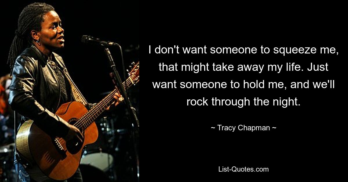 I don't want someone to squeeze me, that might take away my life. Just want someone to hold me, and we'll rock through the night. — © Tracy Chapman