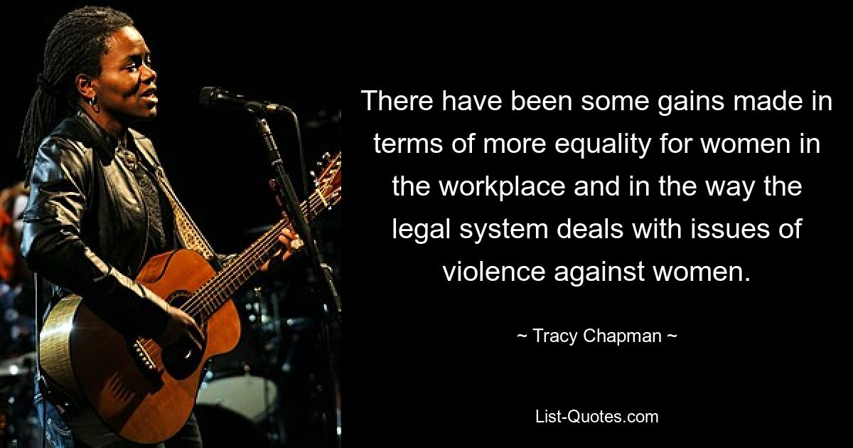 There have been some gains made in terms of more equality for women in the workplace and in the way the legal system deals with issues of violence against women. — © Tracy Chapman