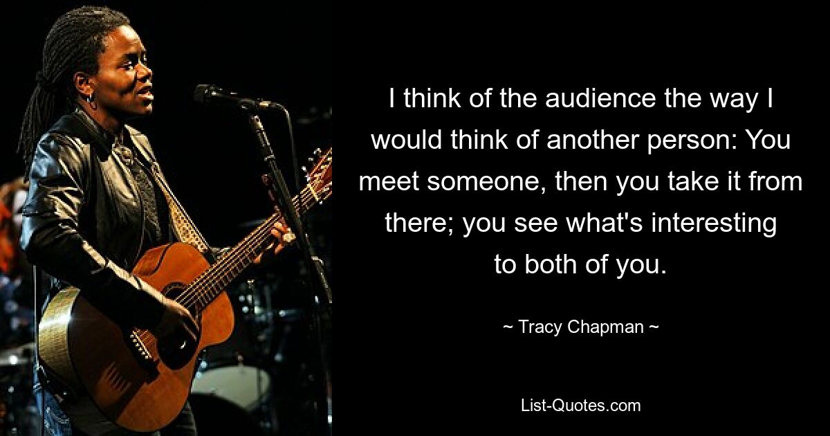 I think of the audience the way I would think of another person: You meet someone, then you take it from there; you see what's interesting to both of you. — © Tracy Chapman