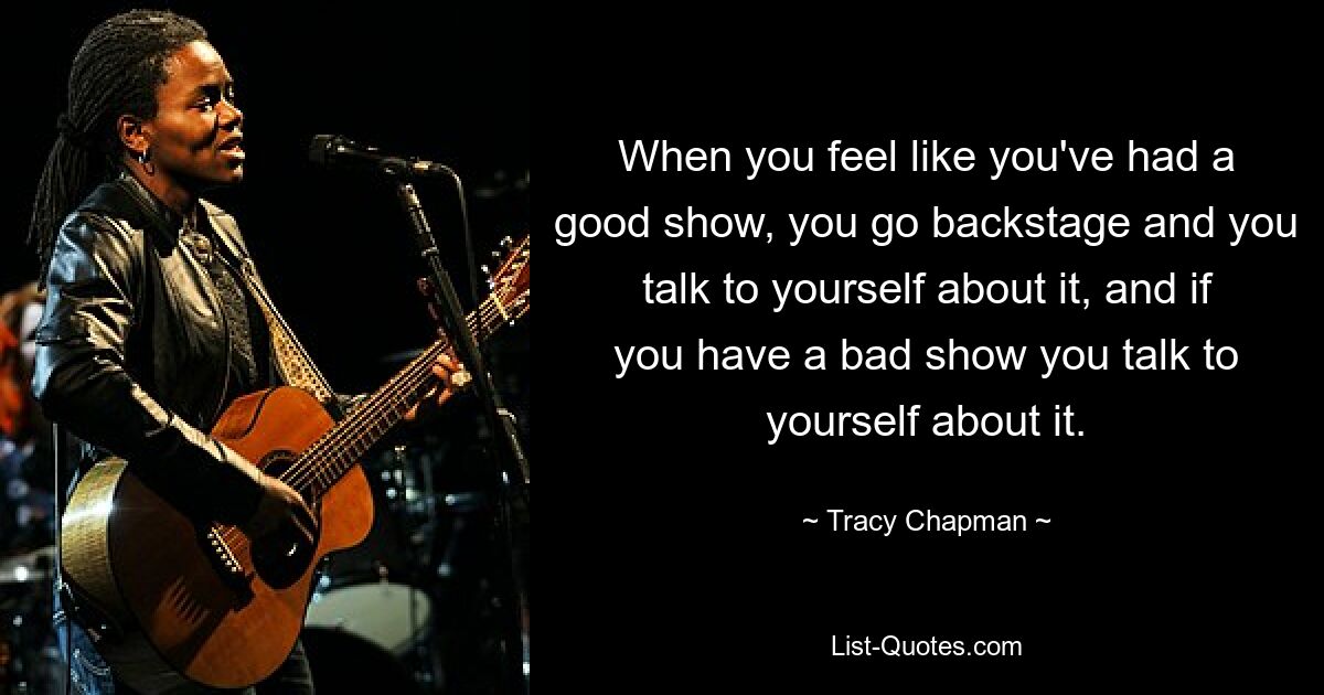 When you feel like you've had a good show, you go backstage and you talk to yourself about it, and if you have a bad show you talk to yourself about it. — © Tracy Chapman