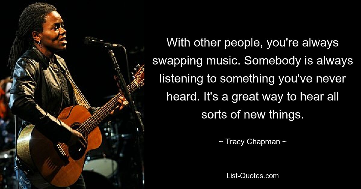 With other people, you're always swapping music. Somebody is always listening to something you've never heard. It's a great way to hear all sorts of new things. — © Tracy Chapman