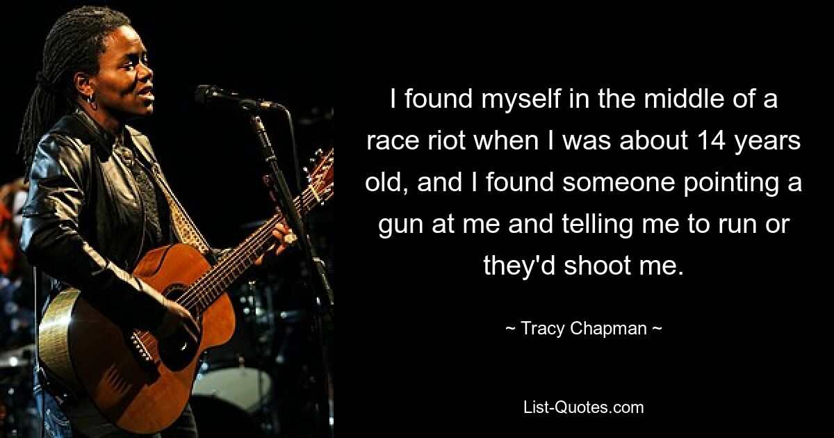 I found myself in the middle of a race riot when I was about 14 years old, and I found someone pointing a gun at me and telling me to run or they'd shoot me. — © Tracy Chapman