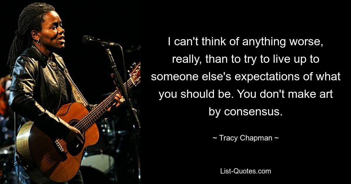 I can't think of anything worse, really, than to try to live up to someone else's expectations of what you should be. You don't make art by consensus. — © Tracy Chapman