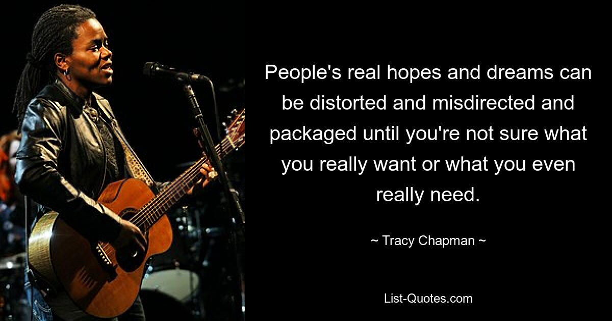 People's real hopes and dreams can be distorted and misdirected and packaged until you're not sure what you really want or what you even really need. — © Tracy Chapman