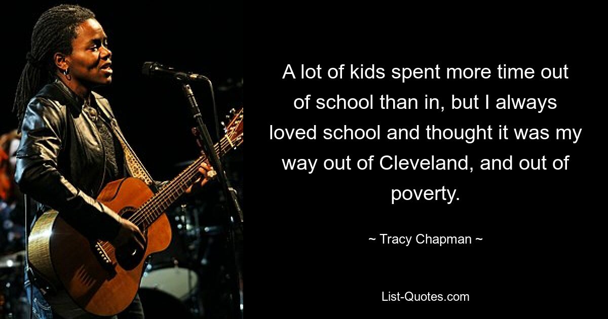 A lot of kids spent more time out of school than in, but I always loved school and thought it was my way out of Cleveland, and out of poverty. — © Tracy Chapman