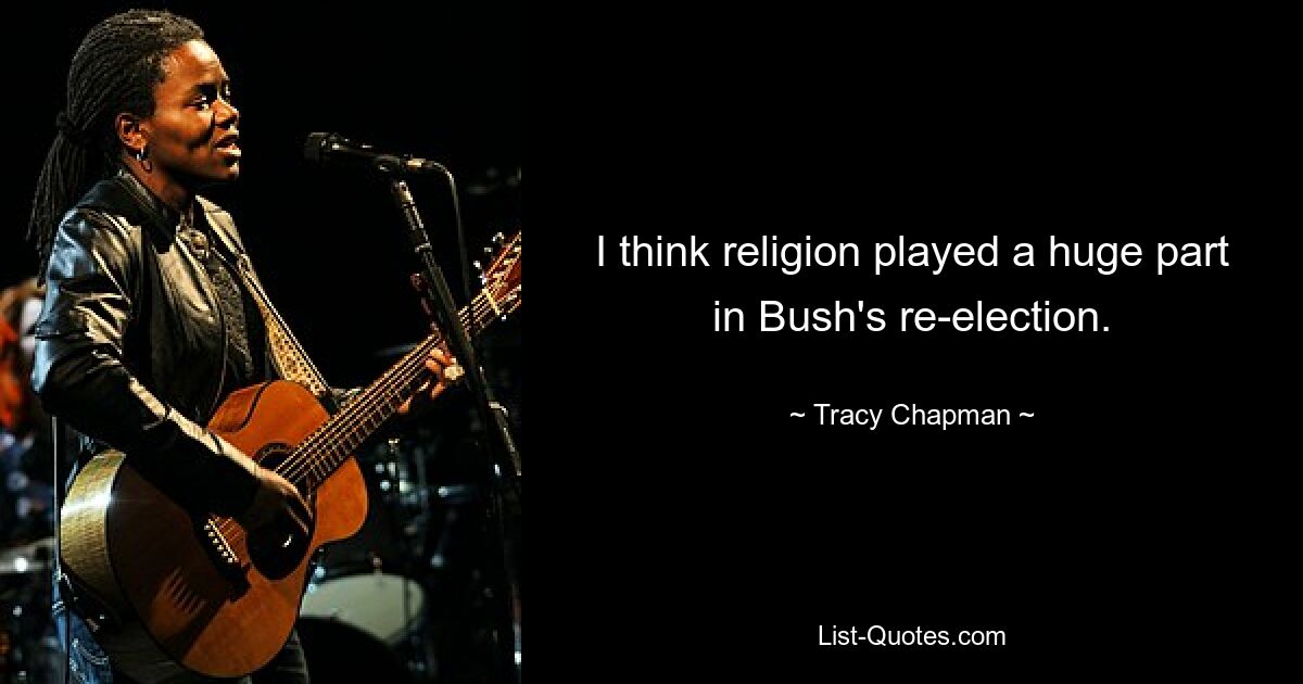 I think religion played a huge part in Bush's re-election. — © Tracy Chapman