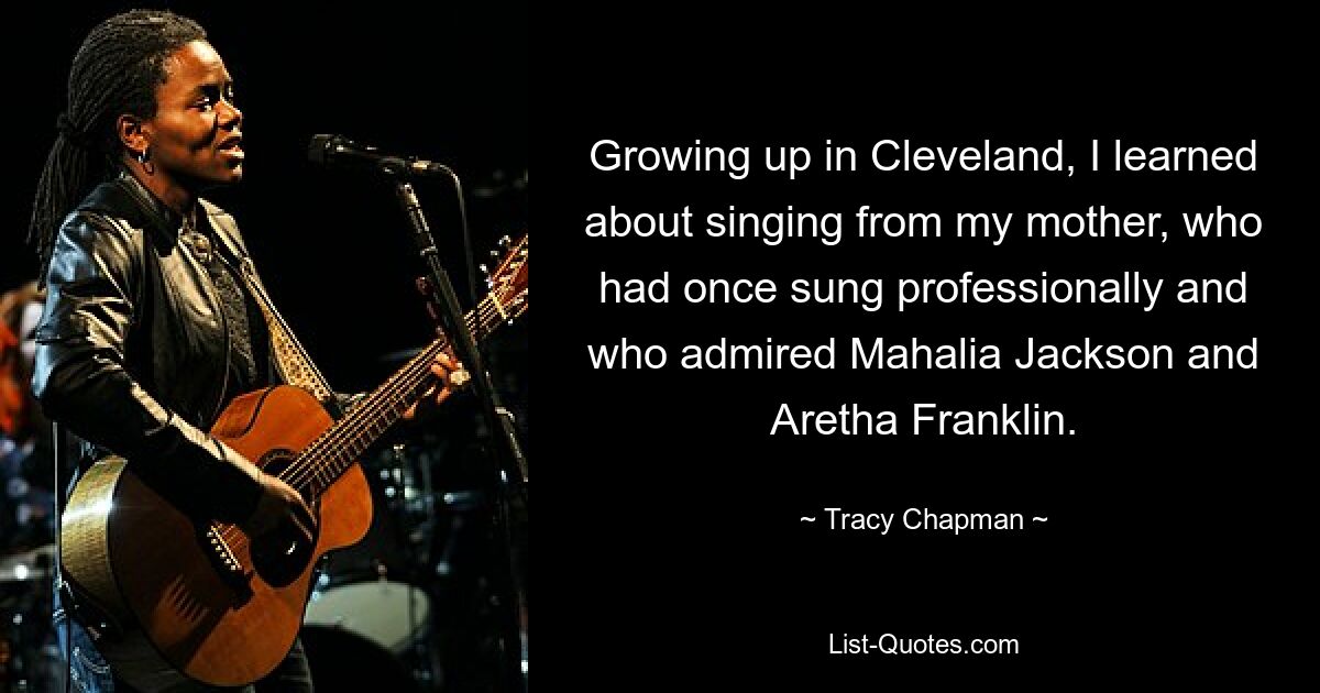 Growing up in Cleveland, I learned about singing from my mother, who had once sung professionally and who admired Mahalia Jackson and Aretha Franklin. — © Tracy Chapman