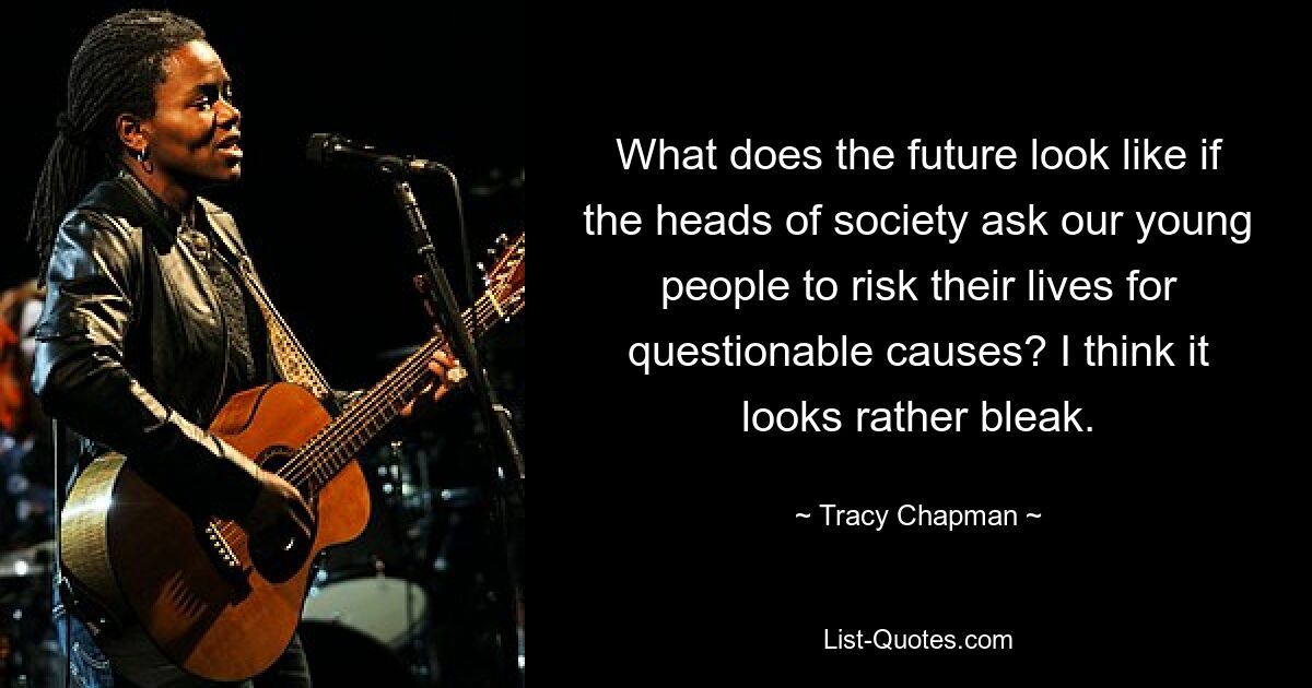 What does the future look like if the heads of society ask our young people to risk their lives for questionable causes? I think it looks rather bleak. — © Tracy Chapman