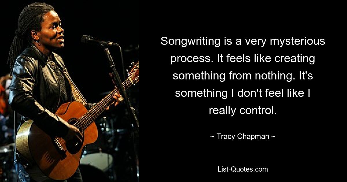 Songwriting is a very mysterious process. It feels like creating something from nothing. It's something I don't feel like I really control. — © Tracy Chapman