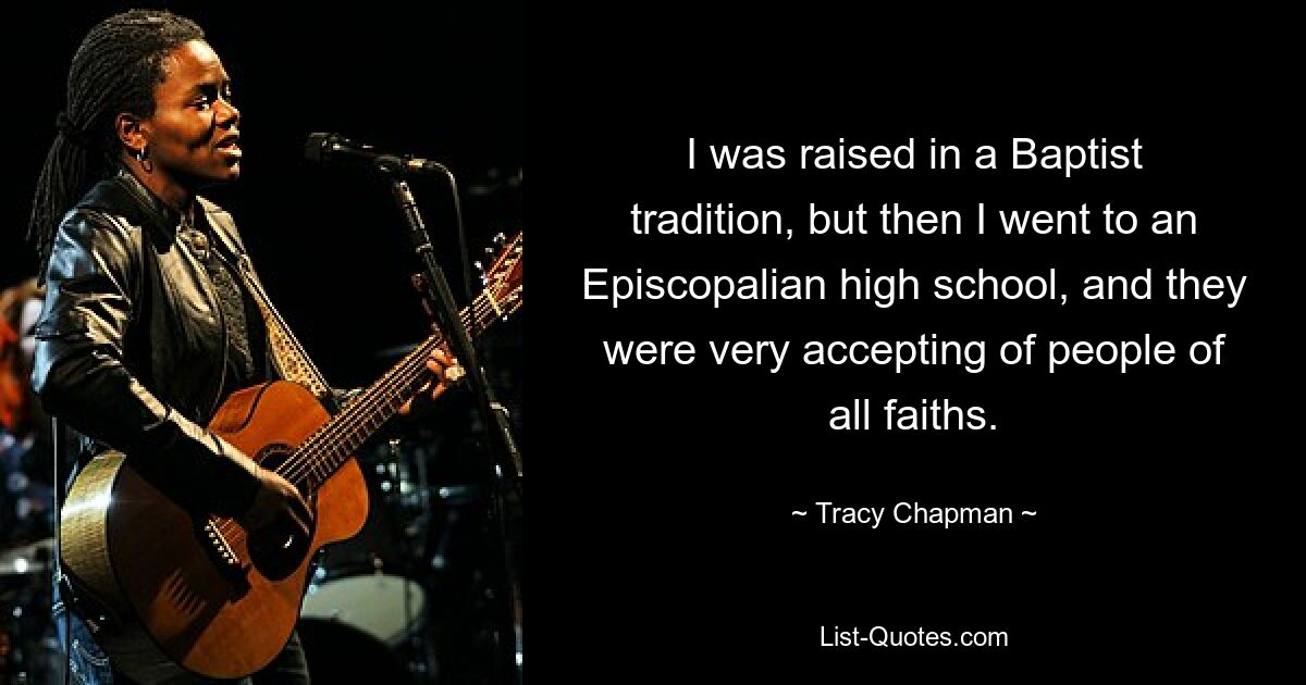 I was raised in a Baptist tradition, but then I went to an Episcopalian high school, and they were very accepting of people of all faiths. — © Tracy Chapman