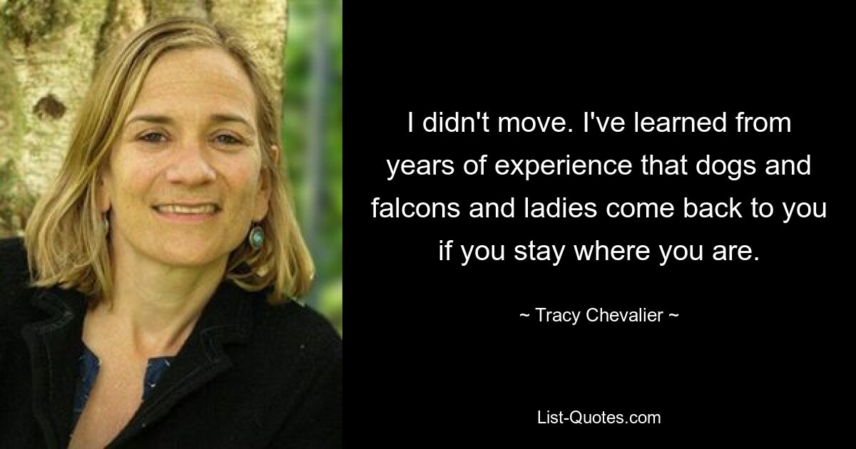 I didn't move. I've learned from years of experience that dogs and falcons and ladies come back to you if you stay where you are. — © Tracy Chevalier