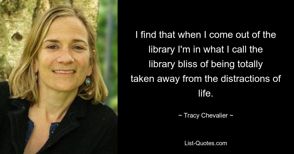 I find that when I come out of the library I'm in what I call the library bliss of being totally taken away from the distractions of life. — © Tracy Chevalier